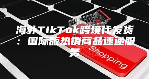 海外TikTok跨境代发货：国际版热销商品速递服务