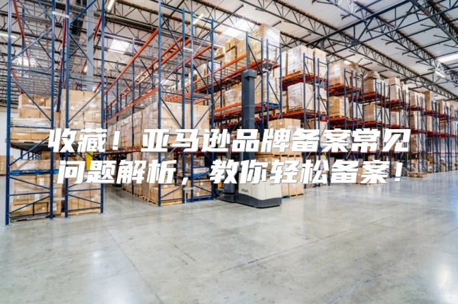 收藏！亚马逊品牌备案常见问题解析，教你轻松备案！