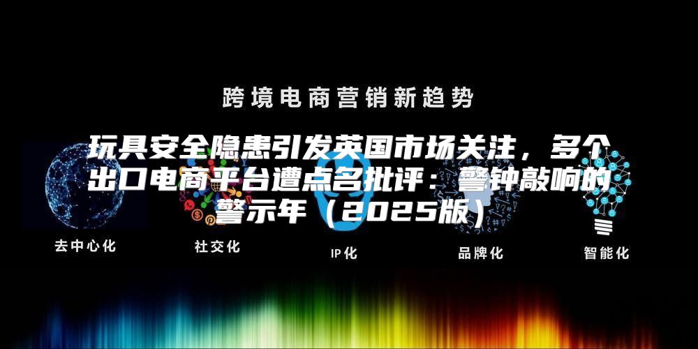 玩具安全隐患引发英国市场关注，多个出口电商平台遭点名批评：警钟敲响的警示年2025版