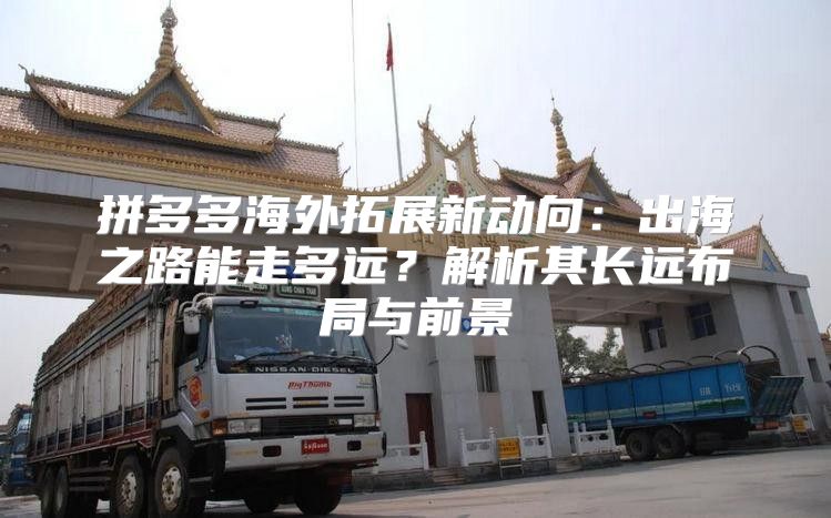 拼多多海外拓展新动向：出海之路能走多远？解析其长远布局与前景