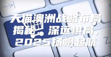 天猫澳洲战略布局揭秘：深远棋局，2025扬帆起航