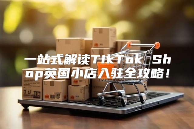 一站式解读TikTok Shop英国小店入驻全攻略！