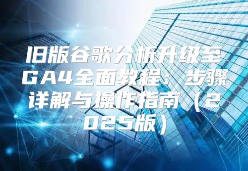 旧版谷歌分析升级至GA4全面教程：步骤详解与操作指南2025版