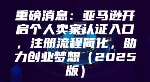重磅消息：亚马逊开启个人卖家认证入口，注册流程简化，助力创业梦想2025版