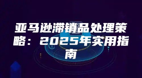 亚马逊滞销品处理策略：2025年实用指南