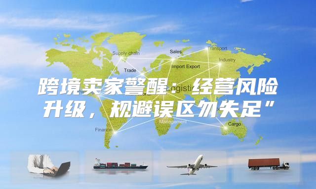 跨境卖家警醒：经营风险升级，规避误区勿失足”