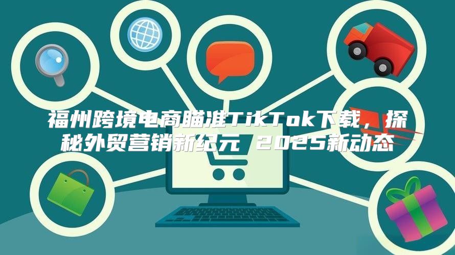 福州跨境电商瞄准TikTok下载，探秘外贸营销新纪元 2025新动态