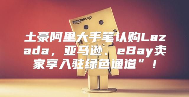 土豪阿里大手笔认购Lazada，亚马逊、eBay卖家享入驻绿色通道”！