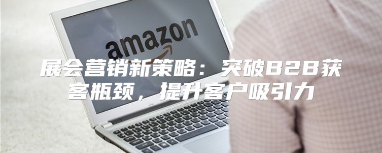 展会营销新策略：突破B2B获客瓶颈，提升客户吸引力