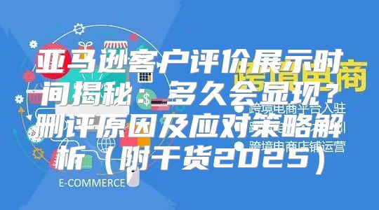 亚马逊客户评价展示时间揭秘：多久会显现？删评原因及应对策略解析附干货2025