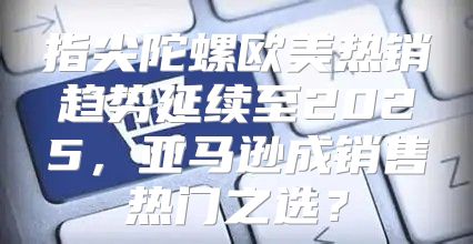指尖陀螺欧美热销趋势延续至2025，亚马逊成销售热门之选？
