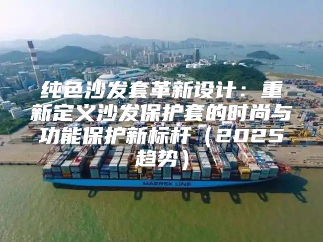 纯色沙发套革新设计：重新定义沙发保护套的时尚与功能保护新标杆2025趋势