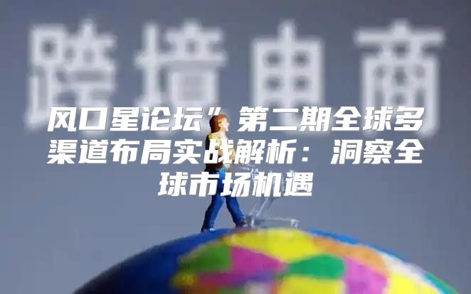 风口星论坛”第二期全球多渠道布局实战解析：洞察全球市场机遇