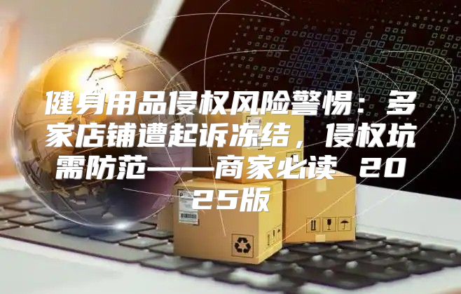 健身用品侵权风险警惕：多家店铺遭起诉冻结，侵权坑需防范——商家必读 2025版