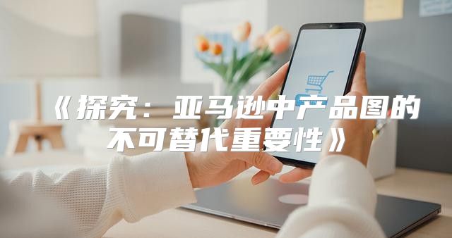 探究：亚马逊中产品图的不可替代重要性
