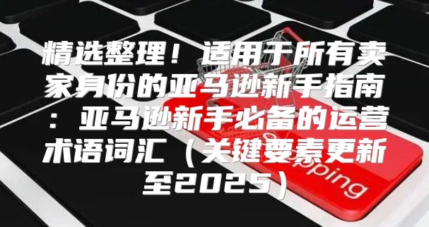精选整理！适用于所有卖家身份的亚马逊新手指南：亚马逊新手必备的运营术语词汇关键要素更新至2025