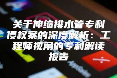 关于伸缩排水管专利侵权案的深度解析：工程师视角的专利解读报告