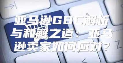 亚马逊GBC解析与和解之道：亚马逊卖家如何应对？
