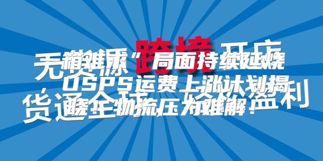 一箱难求”局面持续延烧，USPS运费上涨计划揭晓！物流压力难解！