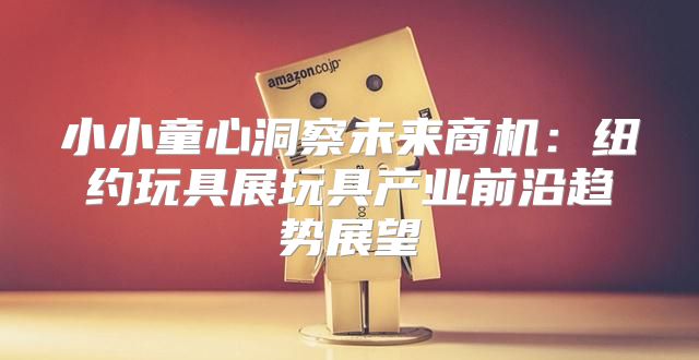 小小童心洞察未来商机：纽约玩具展玩具产业前沿趋势展望