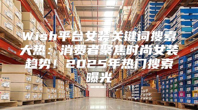 Wish平台女装关键词搜索大热：消费者聚焦时尚女装趋势！2025年热门搜索曝光