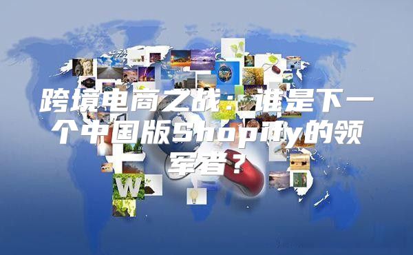 跨境电商之战：谁是下一个中国版Shopify的领军者？