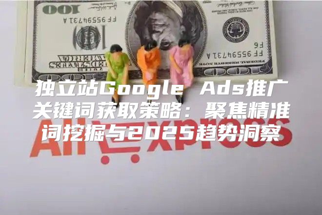 独立站Google Ads推广关键词获取策略：聚焦精准词挖掘与2025趋势洞察