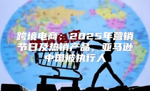 跨境电商：2025年营销节日及热销产品，亚马逊中国被执行人
