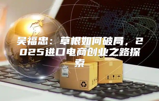 吴福忠：草根如何破局，2025进口电商创业之路探索