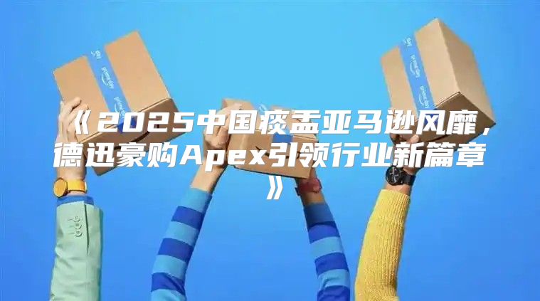 2025中国痰盂亚马逊风靡，德迅豪购Apex引领行业新篇章