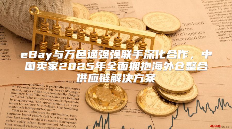 eBay与万邑通强强联手深化合作，中国卖家2025年全面拥抱海外仓整合供应链解决方案