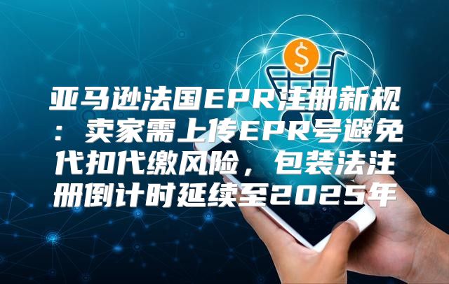 亚马逊法国EPR注册新规：卖家需上传EPR号避免代扣代缴风险，包装法注册倒计时延续至2025年