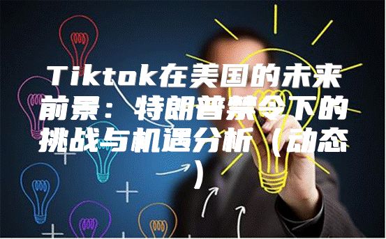 Tiktok在美国的未来前景：特朗普禁令下的挑战与机遇分析动态