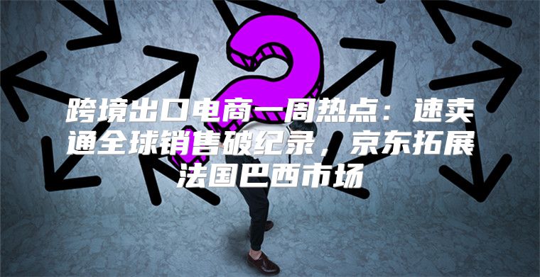 跨境出口电商一周热点：速卖通全球销售破纪录，京东拓展法国巴西市场