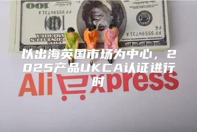 以出海英国市场为中心，2025产品UKCA认证进行时