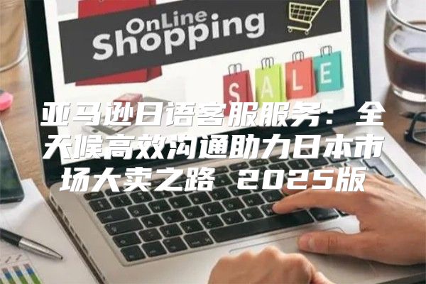 亚马逊日语客服服务：全天候高效沟通助力日本市场大卖之路 2025版