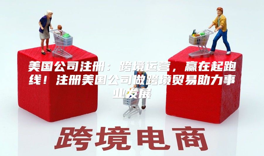美国公司注册：跨境运营，赢在起跑线！注册美国公司做跨境贸易助力事业发展