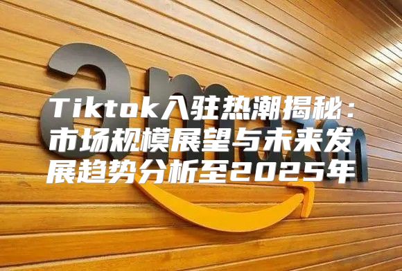 Tiktok入驻热潮揭秘：市场规模展望与未来发展趋势分析至2025年