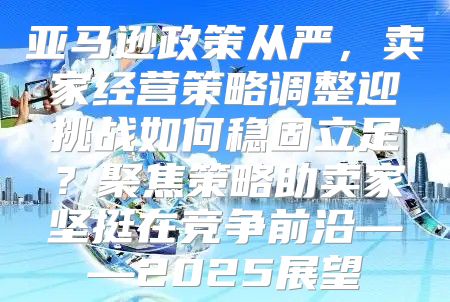 亚马逊政策从严，卖家经营策略调整迎挑战如何稳固立足？聚焦策略助卖家坚挺在竞争前沿——2025展望