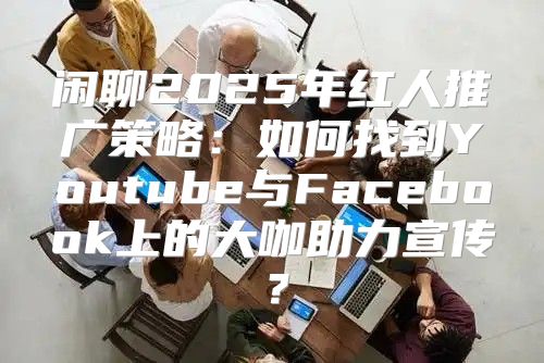 闲聊2025年红人推广策略：如何找到Youtube与Facebook上的大咖助力宣传？