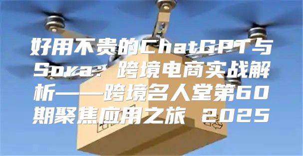 好用不贵的ChatGPT与Sora：跨境电商实战解析——跨境名人堂第60期聚焦应用之旅 2025