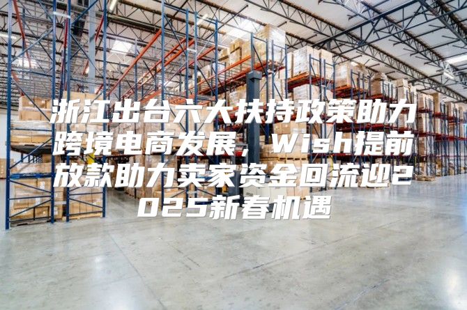 浙江出台六大扶持政策助力跨境电商发展，Wish提前放款助力卖家资金回流迎2025新春机遇