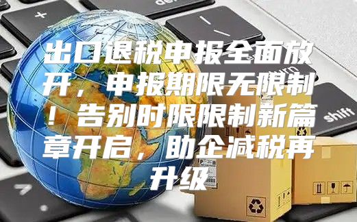 出口退税申报全面放开，申报期限无限制！告别时限限制新篇章开启，助企减税再升级