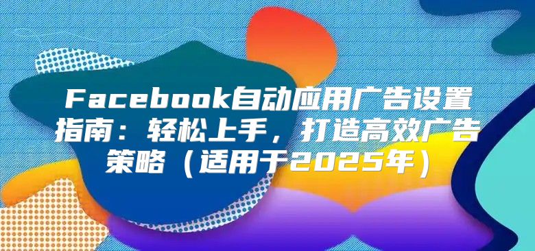 Facebook自动应用广告设置指南：轻松上手，打造高效广告策略适用于2025年