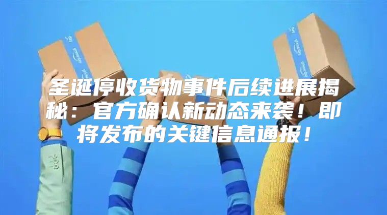 圣诞停收货物事件后续进展揭秘：官方确认新动态来袭！即将发布的关键信息通报！