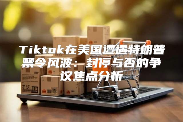 Tiktok在美国遭遇特朗普禁令风波：封停与否的争议焦点分析