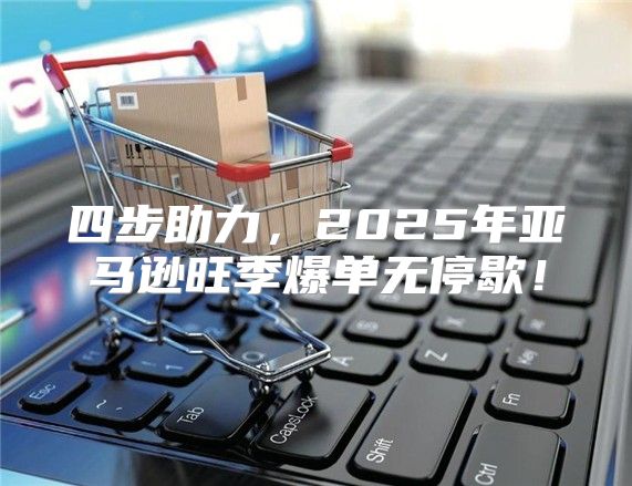 四步助力，2025年亚马逊旺季爆单无停歇！