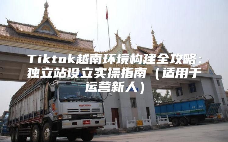 Tiktok越南环境构建全攻略：独立站设立实操指南适用于运营新人