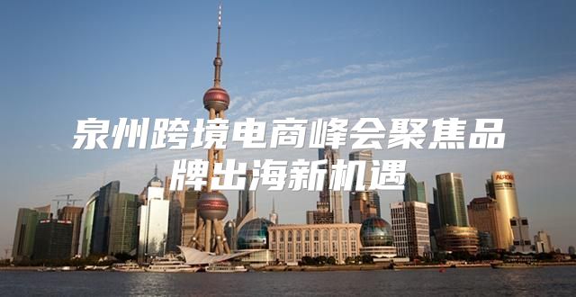泉州跨境电商峰会聚焦品牌出海新机遇