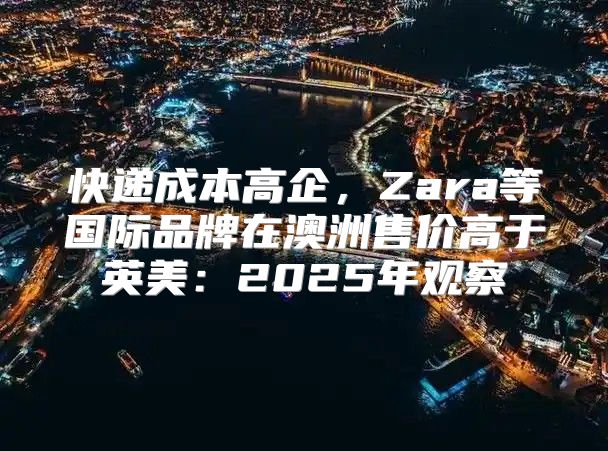 快递成本高企，Zara等国际品牌在澳洲售价高于英美：2025年观察